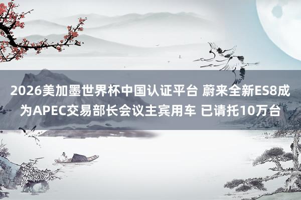 2026美加墨世界杯中國(guó)認(rèn)證平臺(tái) 蔚來全新ES8成為APEC交易部長(zhǎng)會(huì)議主賓用車 已請(qǐng)托10萬臺(tái)