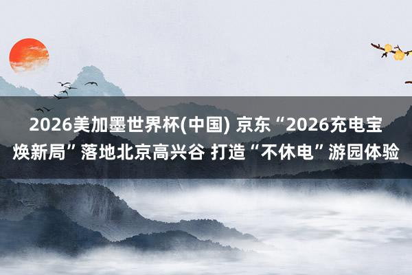 2026美加墨世界杯(中國) 京東“2026充電寶煥新局”落地北京高興谷 打造“不休電”游園體驗(yàn)