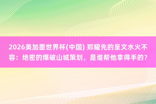 2026美加墨世界杯(中國) 鄭耀先的呈文水火不容：絕密的爆破山城策劃，是誰幫他拿得手的？