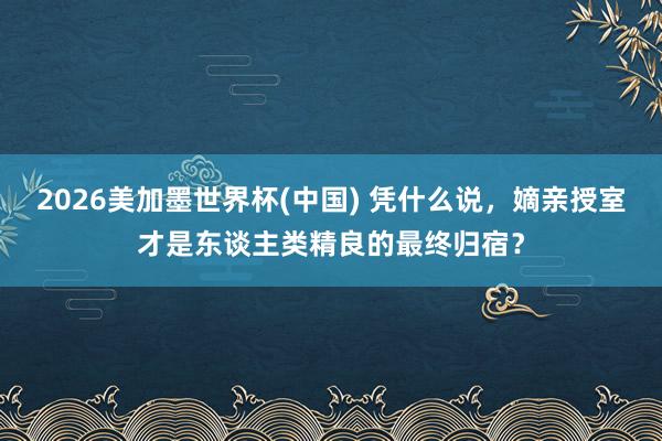 2026美加墨世界杯(中國(guó)) 憑什么說，嫡親授室才是東談主類精良的最終歸宿？