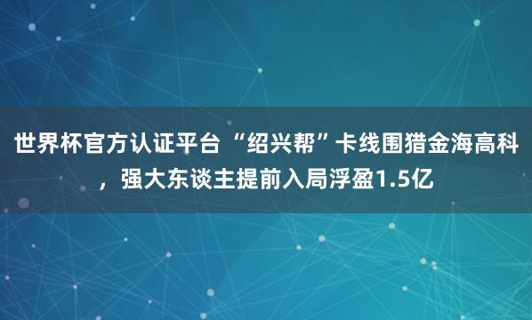 世界杯官方認(rèn)證平臺(tái) “紹興幫”卡線圍獵金海高科，強(qiáng)大東談主提