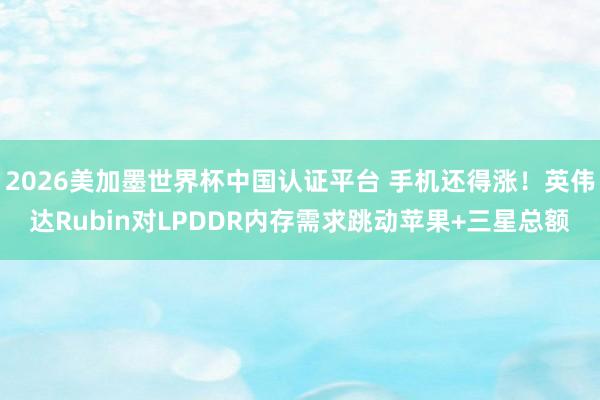 2026美加墨世界杯中國(guó)認(rèn)證平臺(tái) 手機(jī)還得漲！英偉達(dá)Rubin對(duì)LPDDR內(nèi)存需求跳動(dòng)蘋果+三星總額
