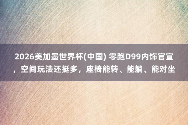 2026美加墨世界杯(中國) 零跑D99內(nèi)飾官宣，空間玩法還