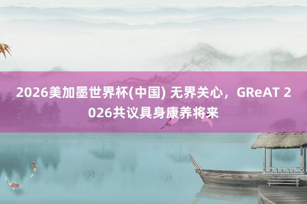 2026美加墨世界杯(中國(guó)) 無(wú)界關(guān)心，GReAT 2026共議具身康養(yǎng)將來(lái)