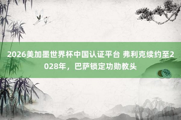 2026美加墨世界杯中國認證平臺 弗利克續(xù)約至2028年，巴薩鎖定功勛教頭