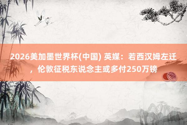 2026美加墨世界杯(中國(guó)) 英媒：若西漢姆左遷，倫敦征稅東