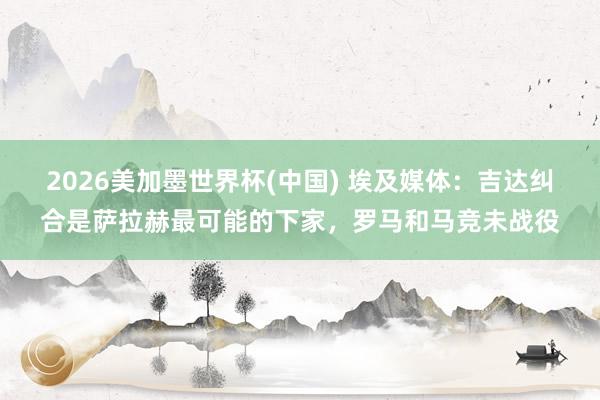 2026美加墨世界杯(中國) 埃及媒體：吉達(dá)糾合是薩拉赫最可