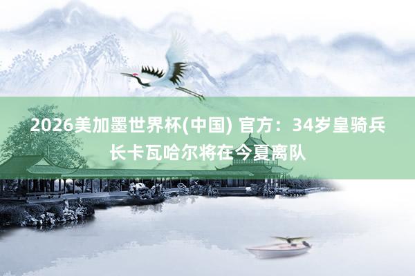 2026美加墨世界杯(中國) 官方：34歲皇騎兵長卡瓦哈爾將