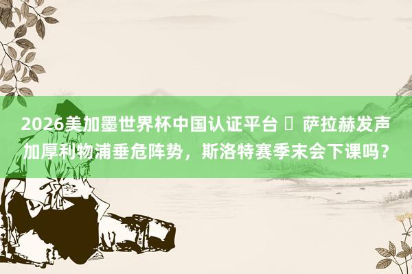 2026美加墨世界杯中國認證平臺 ?薩拉赫發聲加厚利物浦垂危陣勢，斯洛特賽季末會下課嗎？