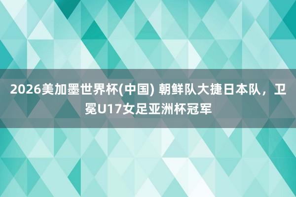 2026美加墨世界杯(中國(guó)) 朝鮮隊(duì)大捷日本隊(duì)，衛(wèi)冕U17女