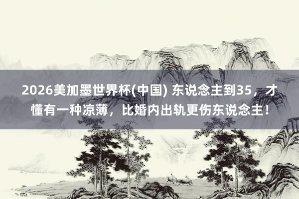 2026美加墨世界杯(中國) 東說念主到35，才懂有一種涼薄，比婚內(nèi)出軌更傷東說念主！