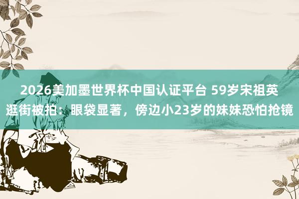 2026美加墨世界杯中國(guó)認(rèn)證平臺(tái) 59歲宋祖英逛街被拍：眼袋