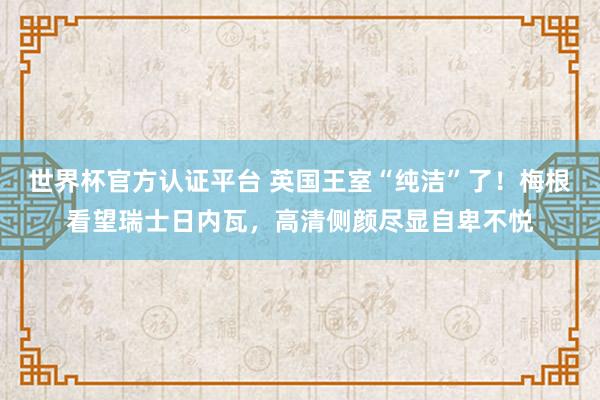 世界杯官方認(rèn)證平臺 英國王室“純潔”了！梅根看望瑞士日內(nèi)瓦，高清側(cè)顏盡顯自卑不悅