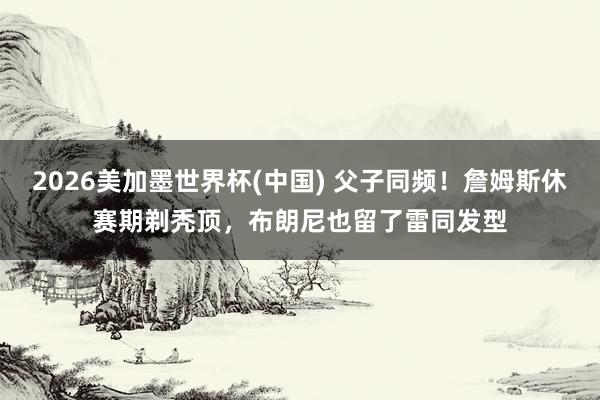 2026美加墨世界杯(中國) 父子同頻！詹姆斯休賽期剃禿頂，布朗尼也留了雷同發型