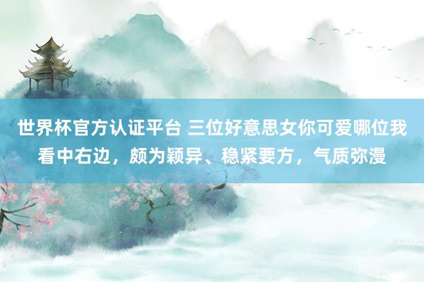 世界杯官方認證平臺 三位好意思女你可愛哪位我看中右邊，頗為穎異、穩緊要方，<a  target=