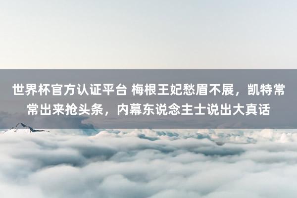世界杯官方認證平臺 梅根王妃愁眉不展，凱特常常出來搶頭條，內幕東說念主士說出大真話