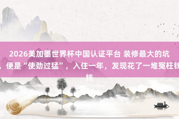 2026美加墨世界杯中國(guó)認(rèn)證平臺(tái) 裝修最大的坑，便是“使勁過(guò)猛”，入住一年，發(fā)現(xiàn)花了一堆冤枉錢