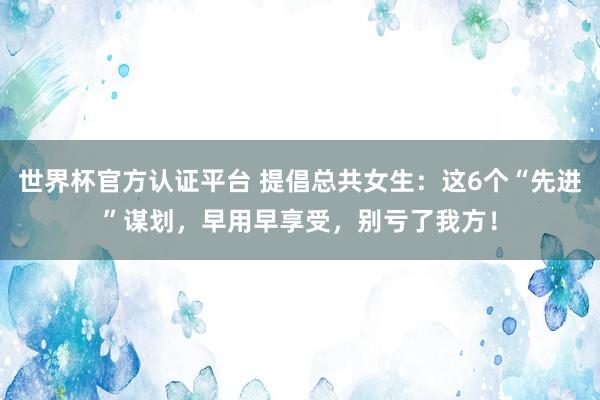 世界杯官方認證平臺 提倡總共女生：這6個“先進”謀劃，早用早享受，別虧了我方！