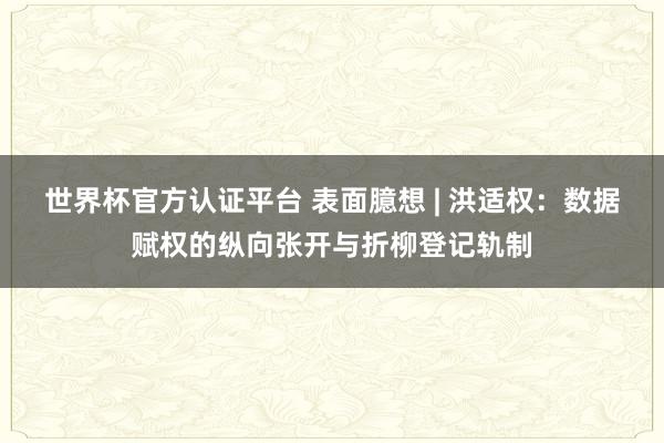 世界杯官方認證平臺 表面臆想 | 洪適權(quán)：數(shù)據(jù)賦權(quán)的縱向張開與折柳登記軌制