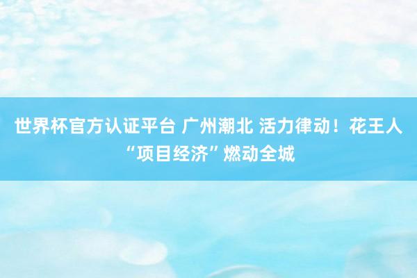 世界杯官方認證平臺 廣州潮北 活力律動！花王人“項目經濟”燃動全城