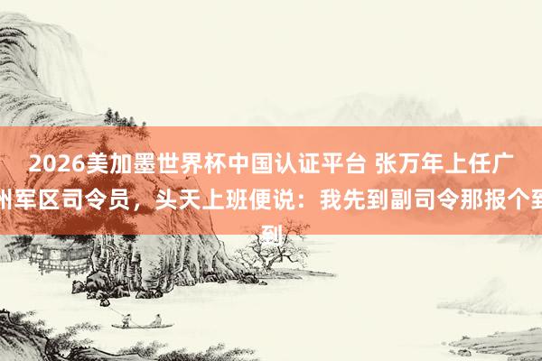 2026美加墨世界杯中國認證平臺 張萬年上任廣州軍區司令員，