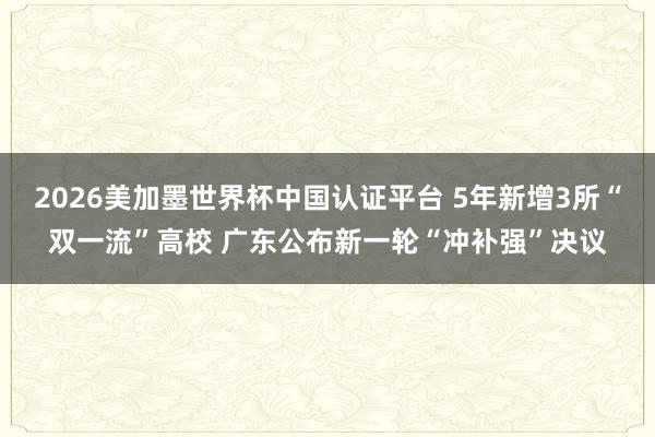 2026美加墨世界杯中國認證平臺 5年新增3所“雙一流”高校