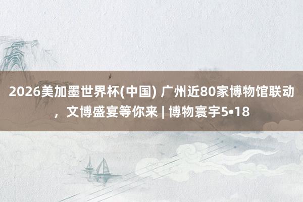 2026美加墨世界杯(中國) 廣州近80家博物館聯動，文博盛宴等你來 | 博物寰宇5?18