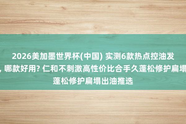 2026美加墨世界杯(中國) 實測6款熱點控油發膜名次榜， 哪款好用? 仁和不刺激高性價比合手久蓬松修護扁塌出油推選