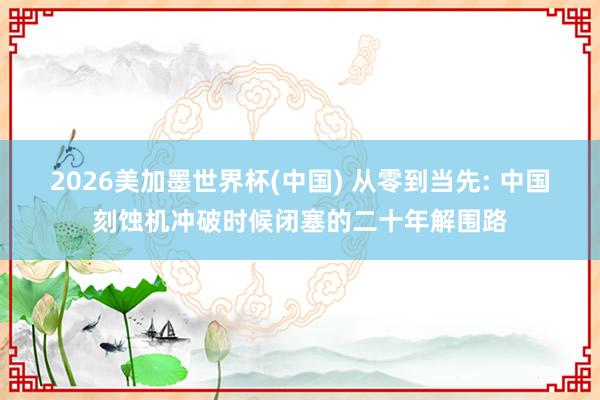 2026美加墨世界杯(中國) 從零到當(dāng)先: 中國刻蝕機(jī)沖破時候閉塞的二十年解圍路