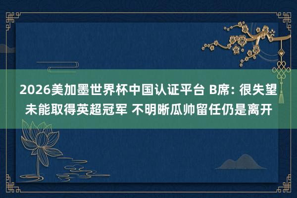 2026美加墨世界杯中國(guó)認(rèn)證平臺(tái) B席: 很失望未能取得英超冠軍 不明晰瓜帥留任仍是離開(kāi)