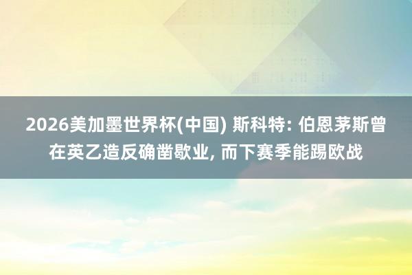 2026美加墨世界杯(中國) 斯科特: 伯恩茅斯曾在英乙造反確鑿歇業， 而下賽季能踢歐戰