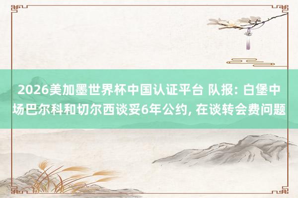 2026美加墨世界杯中國認證平臺 隊報: 白堡中場巴爾科和切爾西談妥6年公約， 在談轉(zhuǎn)會費問題