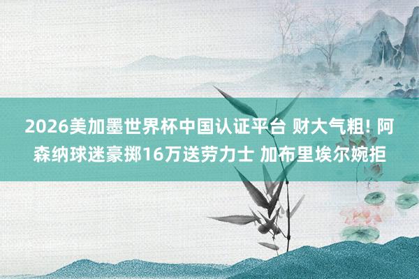 2026美加墨世界杯中國認證平臺 財大氣粗! 阿森納球迷豪擲