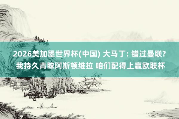 2026美加墨世界杯(中國) 大馬丁: 錯過曼聯? 我持久青