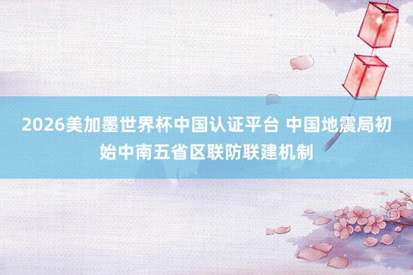 2026美加墨世界杯中國認證平臺 中國地震局初始中南五省區聯