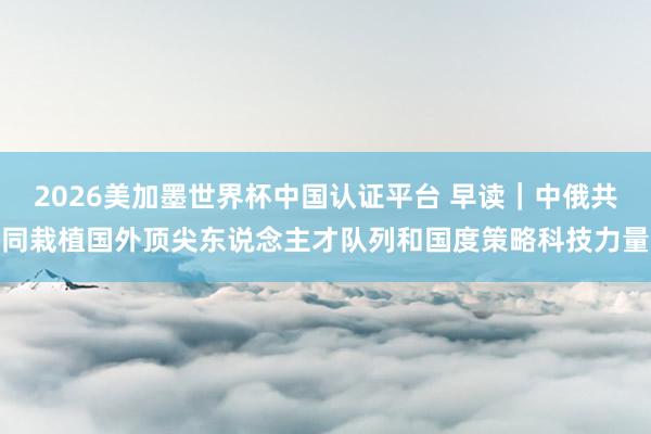 2026美加墨世界杯中國認(rèn)證平臺 早讀｜中俄共同栽植國外頂尖東說念主才隊列和國度策略科技力量
