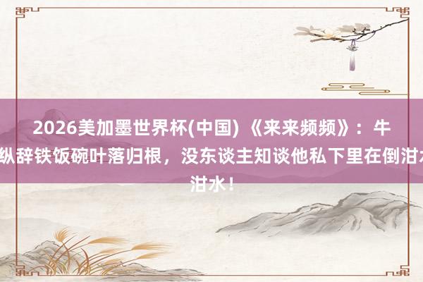 2026美加墨世界杯(中國) 《來來頻頻》：牛放縱辭鐵飯碗葉落歸根，沒東談主知談他私下里在倒泔水！