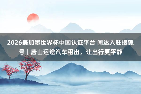 2026美加墨世界杯中國認證平臺 闡述入駐搜狐號｜唐山運途汽