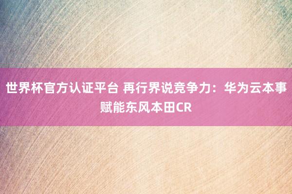 世界杯官方認證平臺 再行界說競爭力：華為云本事賦能東風本田C