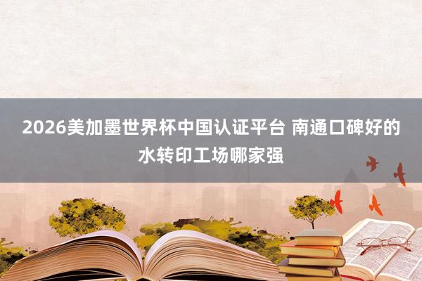 2026美加墨世界杯中國認證平臺 南通口碑好的水轉印工場哪家