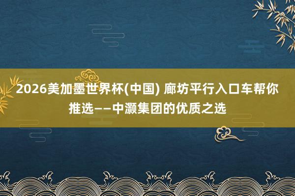 2026美加墨世界杯(中國) 廊坊平行入口車幫你推選——中灝集團的優(yōu)質(zhì)之選