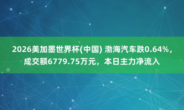 2026美加墨世界杯(中國) 渤海汽車跌0.64%，成交額6779.75萬元，本日主力凈流入