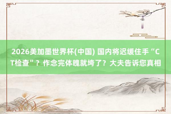 2026美加墨世界杯(中國) 國內將遲緩住手“CT檢查”？作念完體魄就垮了？大夫告訴您真相