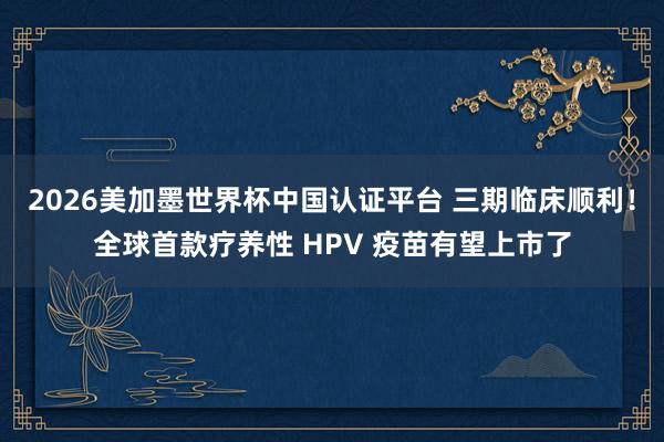 2026美加墨世界杯中國(guó)認(rèn)證平臺(tái) 三期臨床順利！全球首款療養(yǎng)性 HPV 疫苗有望上市了