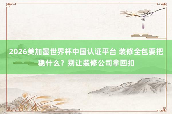 2026美加墨世界杯中國認證平臺 裝修全包要把穩(wěn)什么？別讓裝