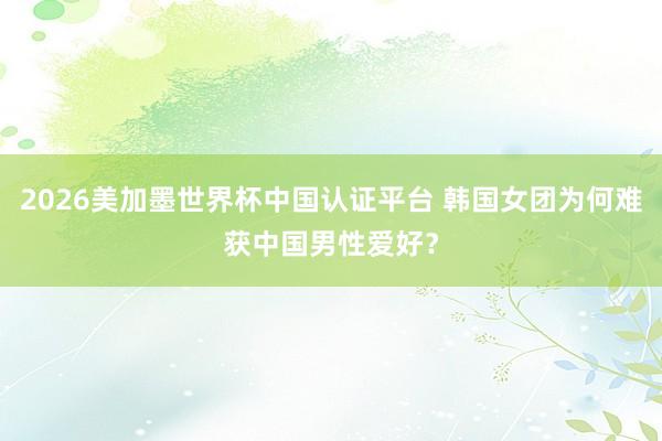 2026美加墨世界杯中國認證平臺 韓國女團為何難獲中國男性愛