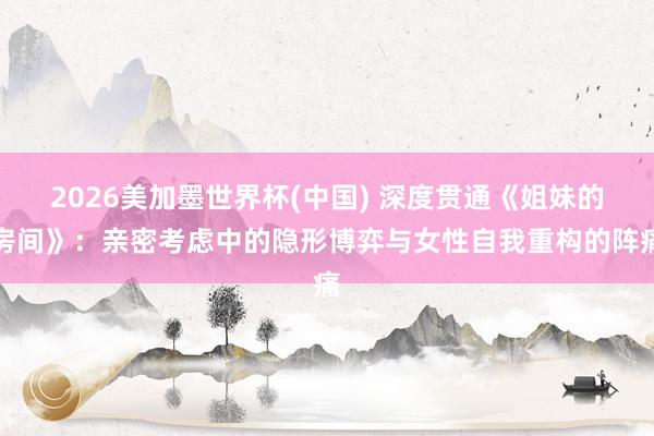 2026美加墨世界杯(中國(guó)) 深度貫通《姐妹的房間》：親密考慮中的隱形博弈與女性自我重構(gòu)的陣痛