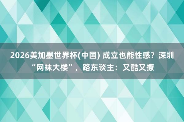 2026美加墨世界杯(中國(guó)) 成立也能性感？深圳“網(wǎng)襪大樓”，路東談主：又酷又撩