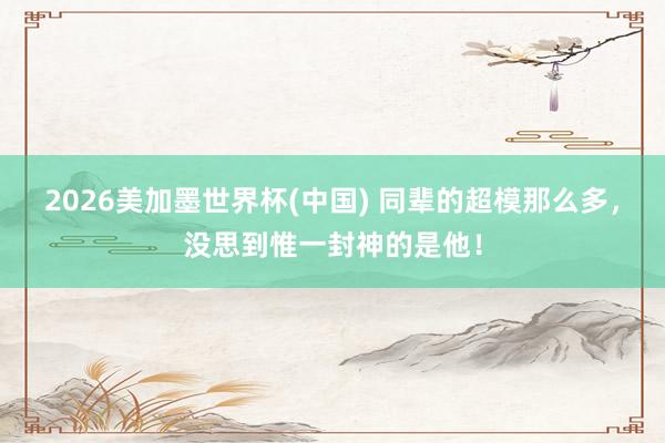 2026美加墨世界杯(中國) 同輩的超模那么多，沒思到惟一封