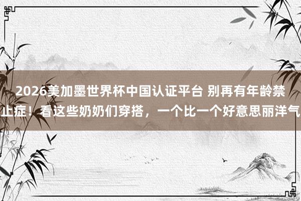 2026美加墨世界杯中國認(rèn)證平臺 別再有年齡禁止癥！看這些奶奶們穿搭，一個比一個好意思麗洋氣